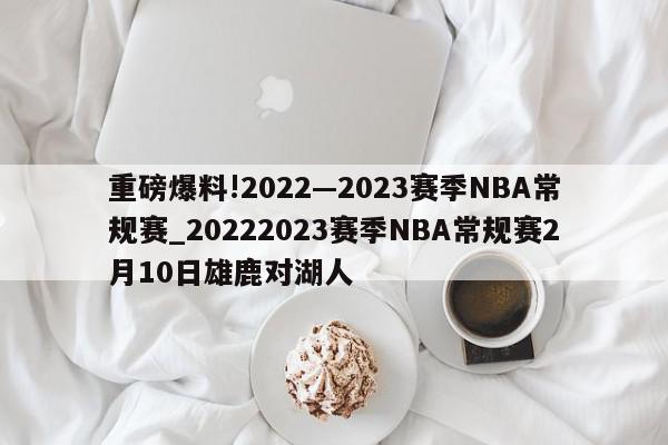 重磅爆料!2022—2023赛季NBA常规赛_20222023赛季NBA常规赛2月10日雄鹿对湖人