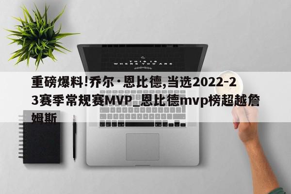 重磅爆料!乔尔·恩比德,当选2022-23赛季常规赛MVP_恩比德mvp榜超越詹姆斯