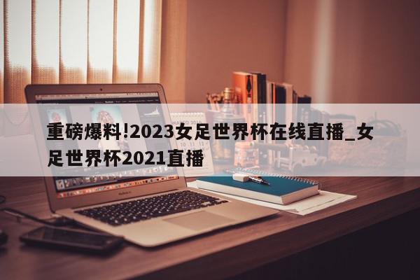 重磅爆料!2023女足世界杯在线直播_女足世界杯2021直播