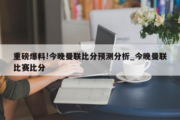 重磅爆料!今晚曼联比分预测分析_今晚曼联比赛比分