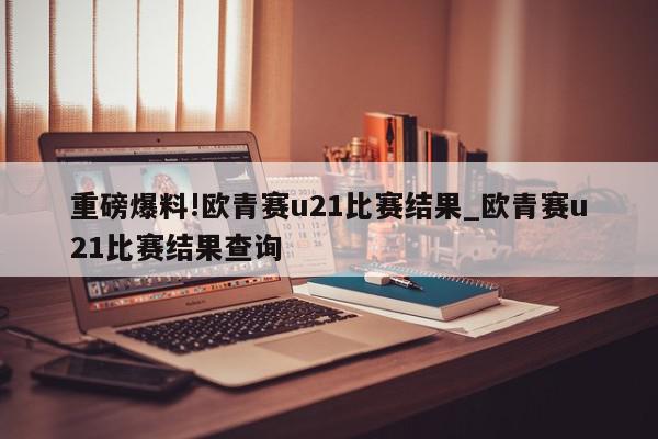 重磅爆料!欧青赛u21比赛结果_欧青赛u21比赛结果查询