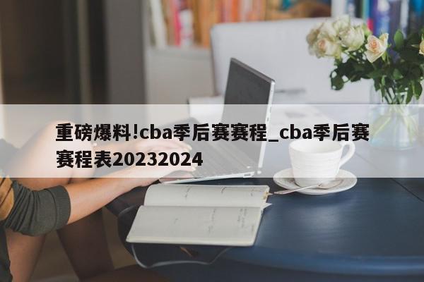 重磅爆料!cba季后赛赛程_cba季后赛赛程表20232024