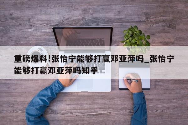 重磅爆料!张怡宁能够打赢邓亚萍吗_张怡宁能够打赢邓亚萍吗知乎