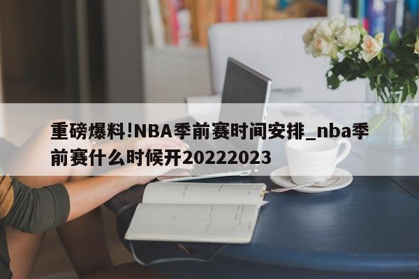 重磅爆料!NBA季前赛时间安排_nba季前赛什么时候开20222023