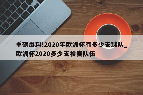 重磅爆料!2020年欧洲杯有多少支球队_欧洲杯2020多少支参赛队伍