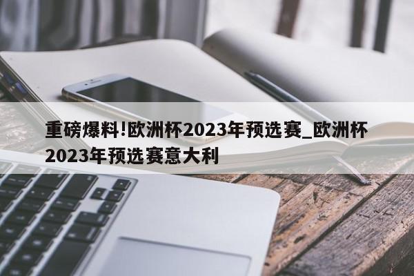 重磅爆料!欧洲杯2023年预选赛_欧洲杯2023年预选赛意大利