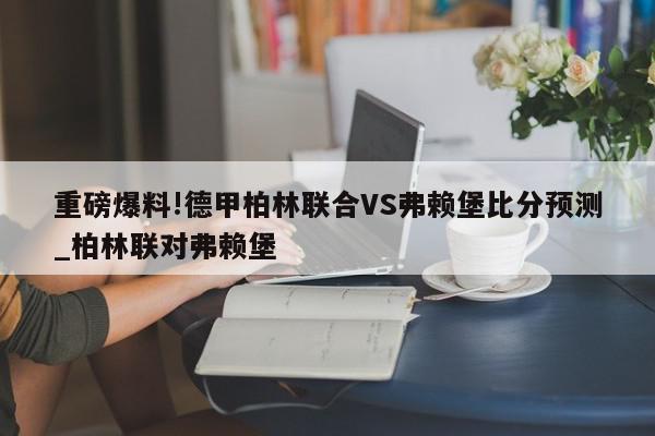 重磅爆料!德甲柏林联合VS弗赖堡比分预测_柏林联对弗赖堡