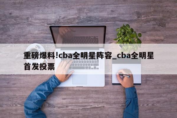 重磅爆料!cba全明星阵容_cba全明星首发投票