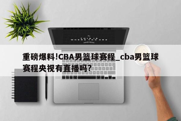 重磅爆料!CBA男篮球赛程_cba男篮球赛程央视有直播吗?