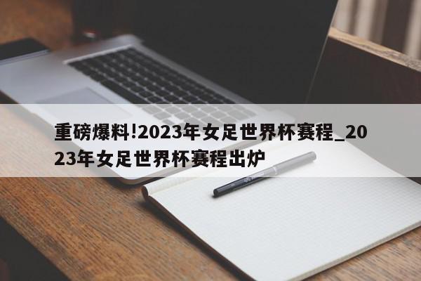 重磅爆料!2023年女足世界杯赛程_2023年女足世界杯赛程出炉