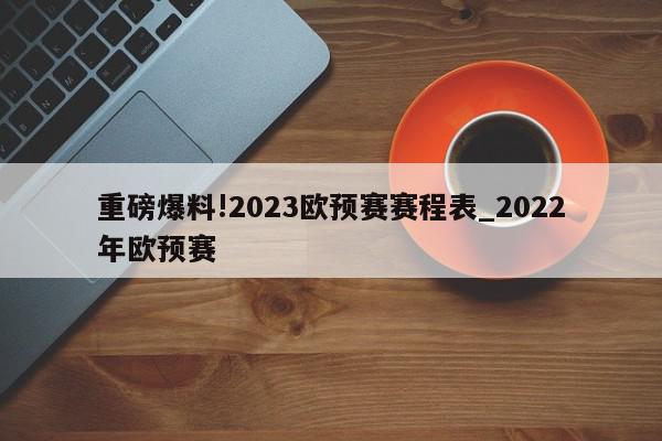 重磅爆料!2023欧预赛赛程表_2022年欧预赛