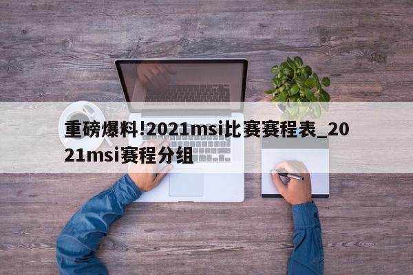 重磅爆料!2021msi比赛赛程表_2021msi赛程分组