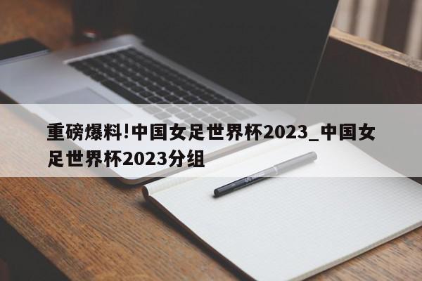 重磅爆料!中国女足世界杯2023_中国女足世界杯2023分组