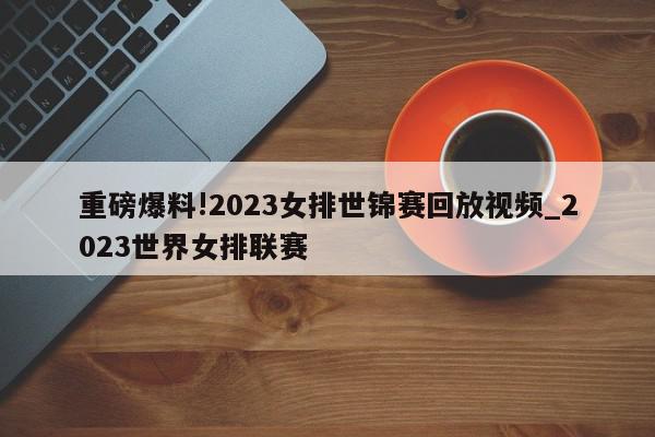 重磅爆料!2023女排世锦赛回放视频_2023世界女排联赛