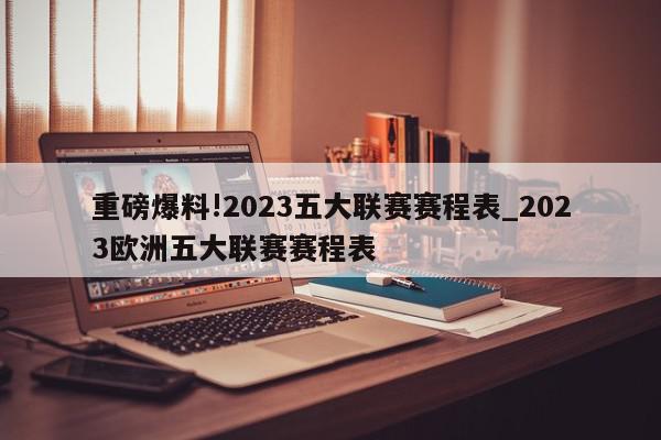 重磅爆料!2023五大联赛赛程表_2023欧洲五大联赛赛程表