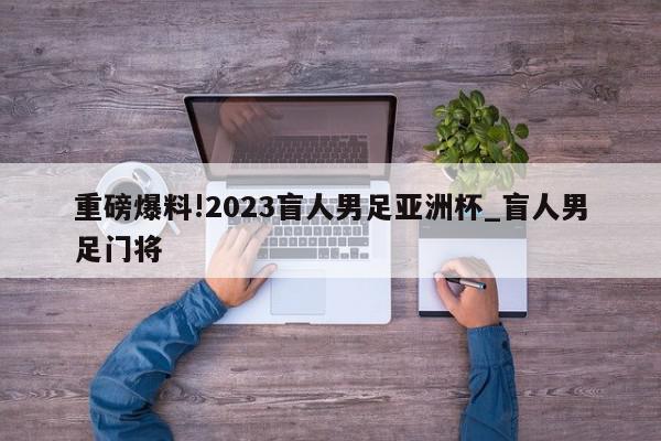 重磅爆料!2023盲人男足亚洲杯_盲人男足门将