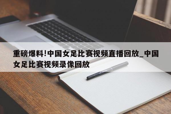 重磅爆料!中国女足比赛视频直播回放_中国女足比赛视频录像回放