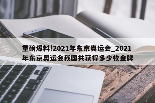 重磅爆料!2021年东京奥运会_2021年东京奥运会我国共获得多少枚金牌