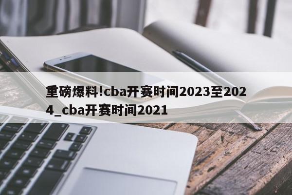 重磅爆料!cba开赛时间2023至2024_cba开赛时间2021