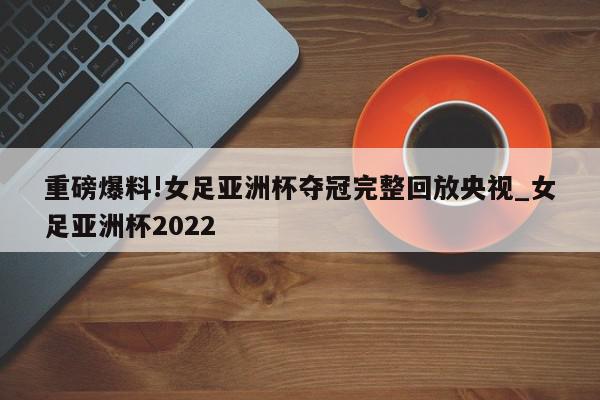 重磅爆料!女足亚洲杯夺冠完整回放央视_女足亚洲杯2022