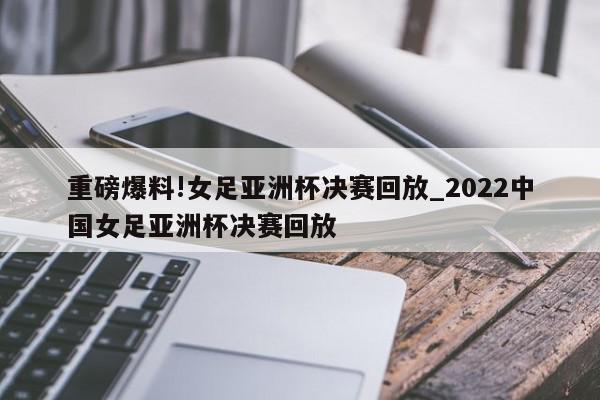 重磅爆料!女足亚洲杯决赛回放_2022中国女足亚洲杯决赛回放