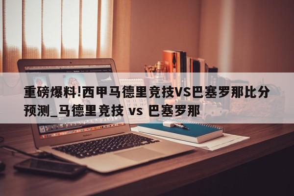 重磅爆料!西甲马德里竞技VS巴塞罗那比分预测_马德里竞技 vs 巴塞罗那