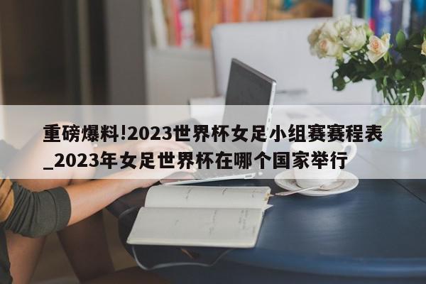 重磅爆料!2023世界杯女足小组赛赛程表_2023年女足世界杯在哪个国家举行