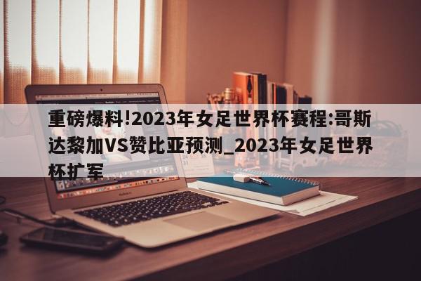 重磅爆料!2023年女足世界杯赛程:哥斯达黎加VS赞比亚预测_2023年女足世界杯扩军