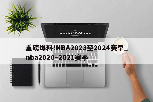 重磅爆料!NBA2023至2024赛季_nba2020~2021赛季