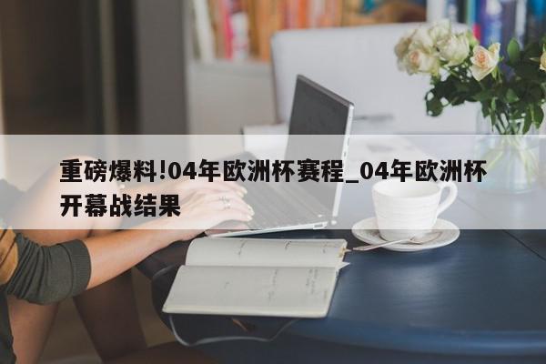 重磅爆料!04年欧洲杯赛程_04年欧洲杯开幕战结果