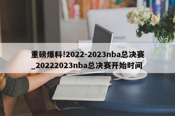 重磅爆料!2022-2023nba总决赛_20222023nba总决赛开始时间