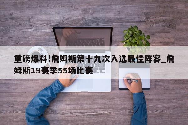 重磅爆料!詹姆斯第十九次入选最佳阵容_詹姆斯19赛季55场比赛