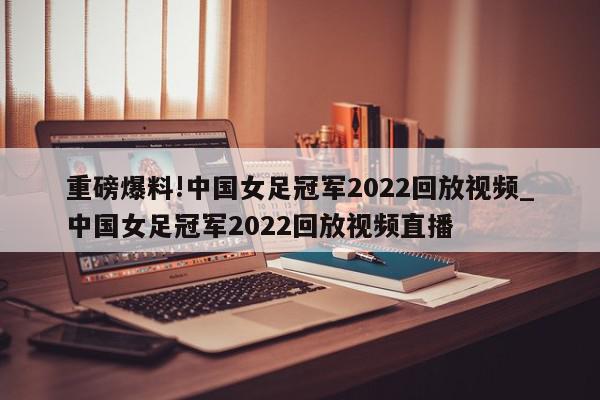 重磅爆料!中国女足冠军2022回放视频_中国女足冠军2022回放视频直播