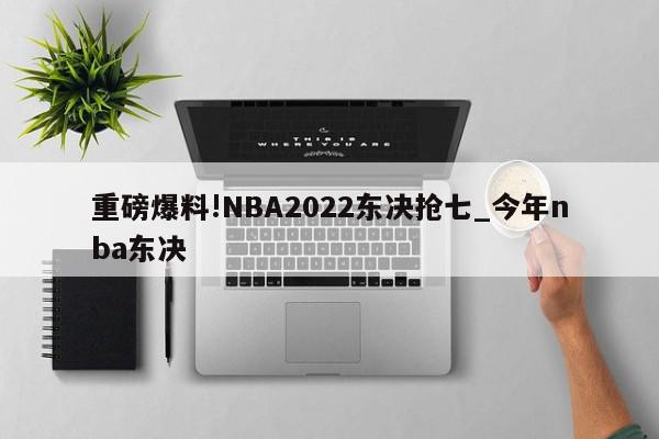 重磅爆料!NBA2022东决抢七_今年nba东决