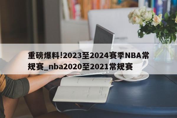 重磅爆料!2023至2024赛季NBA常规赛_nba2020至2021常规赛