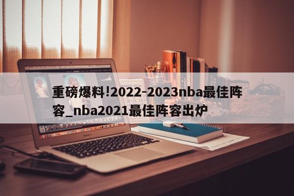 重磅爆料!2022-2023nba最佳阵容_nba2021最佳阵容出炉