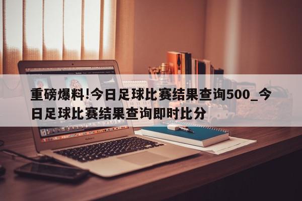 重磅爆料!今日足球比赛结果查询500_今日足球比赛结果查询即时比分