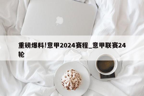 重磅爆料!意甲2024赛程_意甲联赛24轮