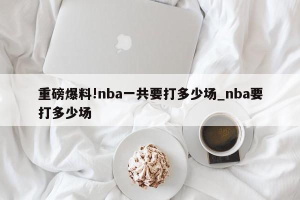 重磅爆料!nba一共要打多少场_nba要打多少场