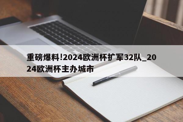 重磅爆料!2024欧洲杯扩军32队_2024欧洲杯主办城市