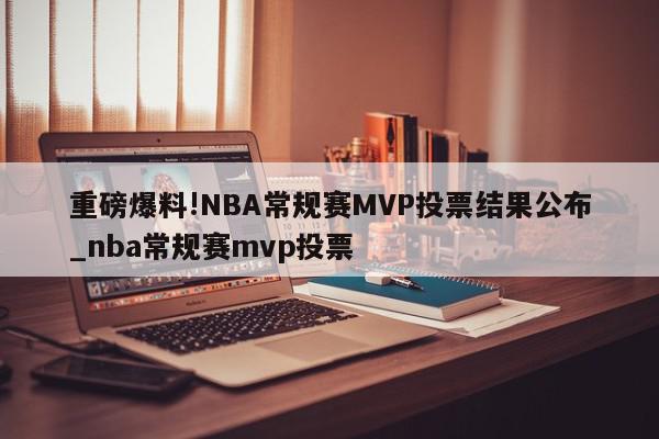 重磅爆料!NBA常规赛MVP投票结果公布_nba常规赛mvp投票