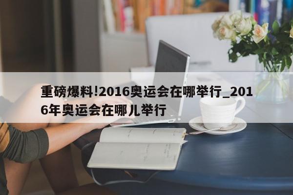 重磅爆料!2016奥运会在哪举行_2016年奥运会在哪儿举行