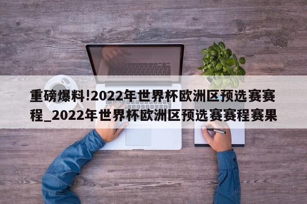 重磅爆料!2022年世界杯欧洲区预选赛赛程_2022年世界杯欧洲区预选赛赛程赛果