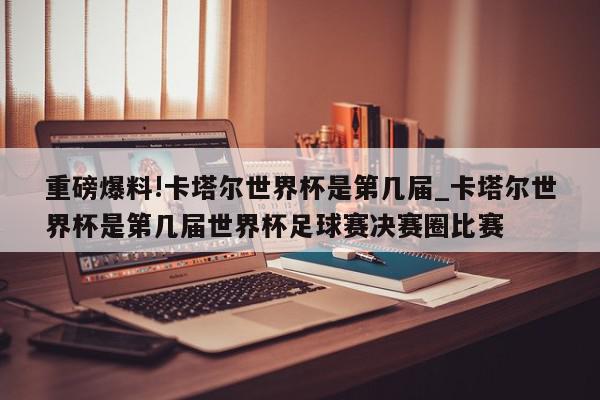 重磅爆料!卡塔尔世界杯是第几届_卡塔尔世界杯是第几届世界杯足球赛决赛圈比赛