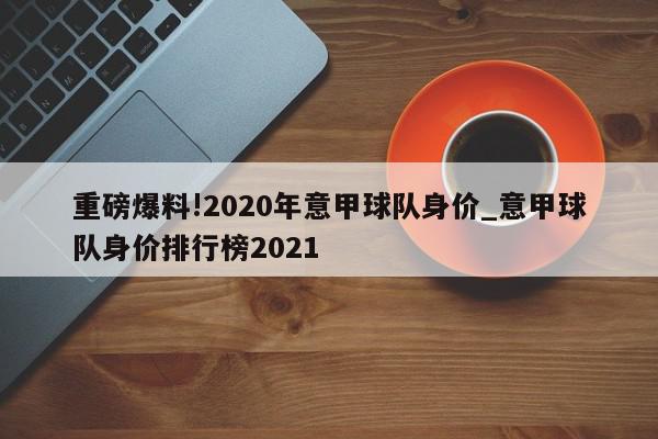 重磅爆料!2020年意甲球队身价_意甲球队身价排行榜2021