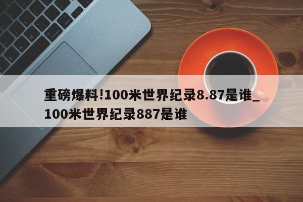 重磅爆料!100米世界纪录8.87是谁_100米世界纪录887是谁