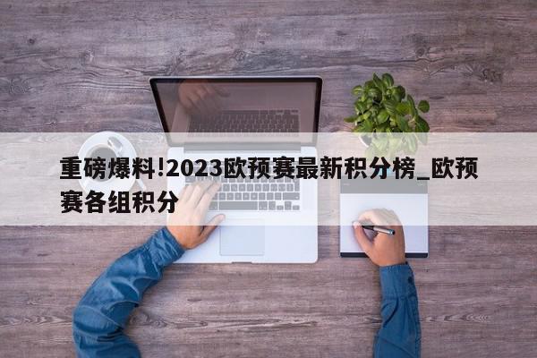 重磅爆料!2023欧预赛最新积分榜_欧预赛各组积分