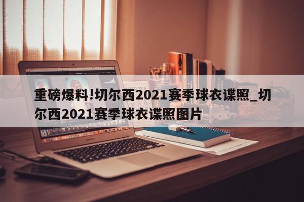 重磅爆料!切尔西2021赛季球衣谍照_切尔西2021赛季球衣谍照图片