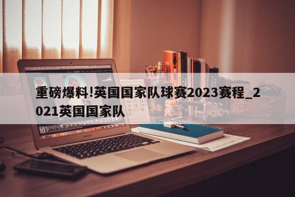 重磅爆料!英国国家队球赛2023赛程_2021英国国家队