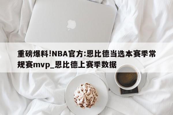 重磅爆料!NBA官方:恩比德当选本赛季常规赛mvp_恩比德上赛季数据